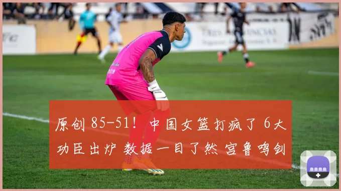 原创 85-51！中国女篮打疯了 6大功臣出炉 数据一目了然 宫鲁鸣剑指世界杯