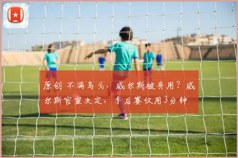原创 不满乌戈，威尔斯被弃用？威尔斯官宣决定，季后赛仅用3分钟