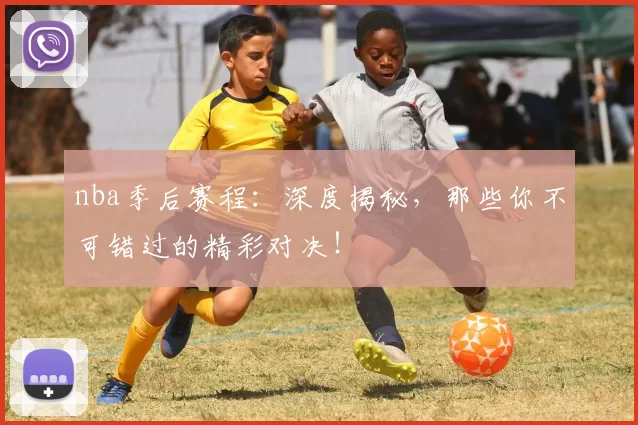 nba季后赛程：深度揭秘，那些你不可错过的精彩对决！