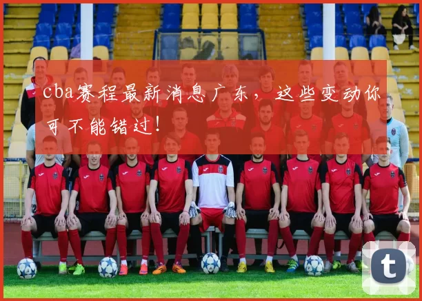 cba赛程最新消息广东,这些变动你可不能错过!