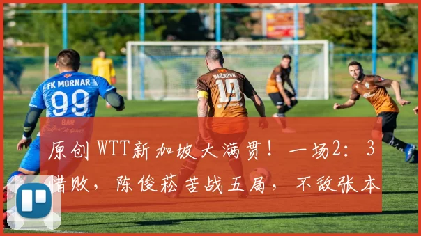 原创 WTT新加坡大满贯！一场2：3惜败，陈俊菘苦战五局，不敌张本智和