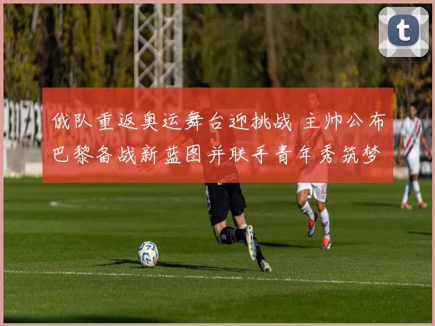 俄队重返奥运舞台迎挑战 主帅公布巴黎备战新蓝图并联手青年秀筑梦