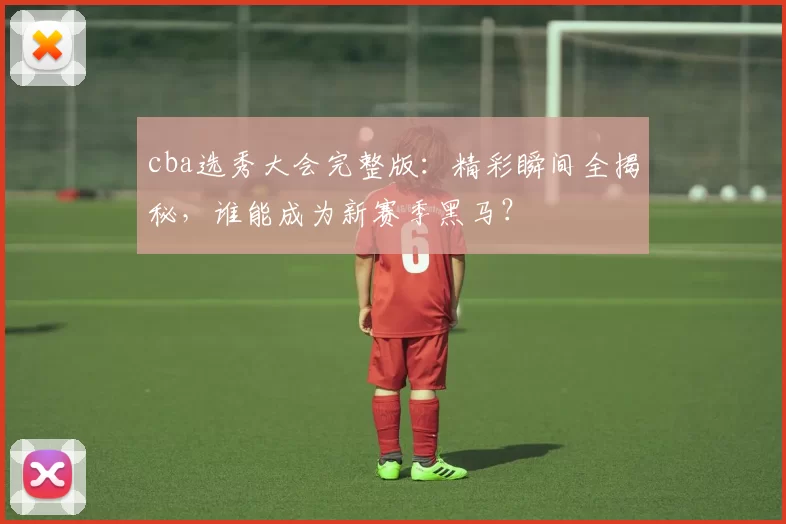 cba选秀大会完整版：精彩瞬间全揭秘，谁能成为新赛季黑马？