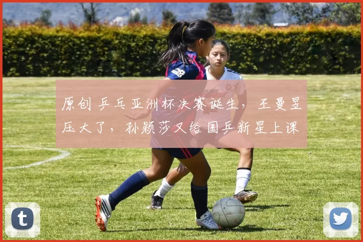 原创 乒乓亚洲杯决赛诞生，王曼昱压大了，孙颖莎又给国乒新星上课