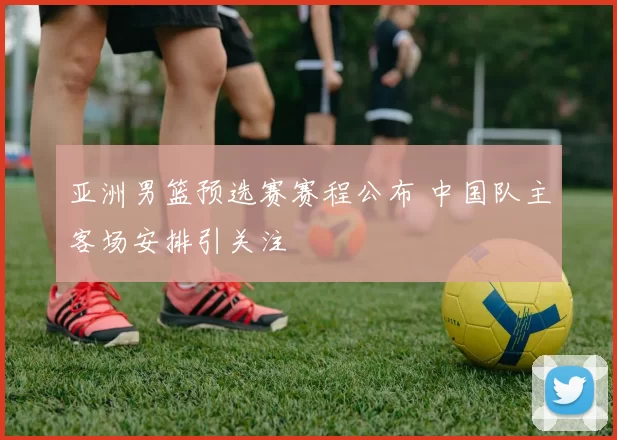 亚洲男篮预选赛赛程公布 中国队主客场安排引关注