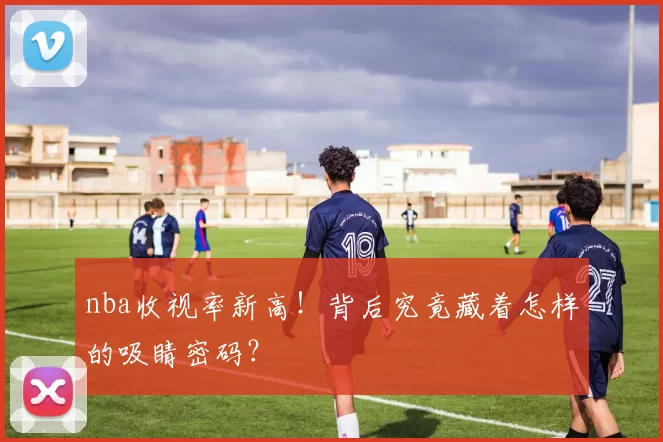 nba收视率新高!背后究竟藏着怎样的吸睛密码?