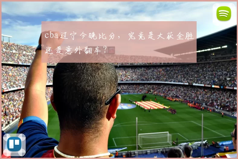 cba辽宁今晚比分，究竟是大获全胜还是意外翻车？