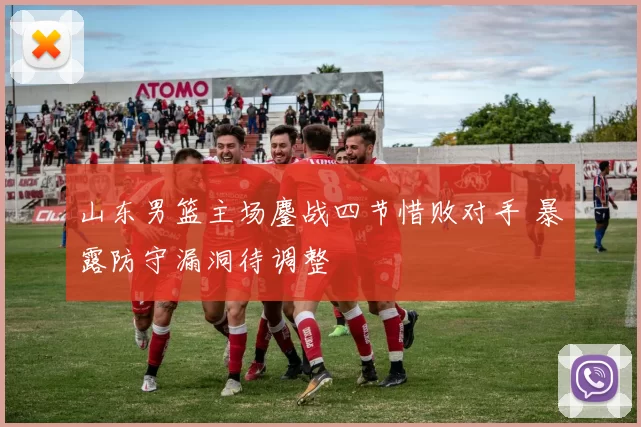 山东男篮主场鏖战四节惜败对手 暴露防守漏洞待调整